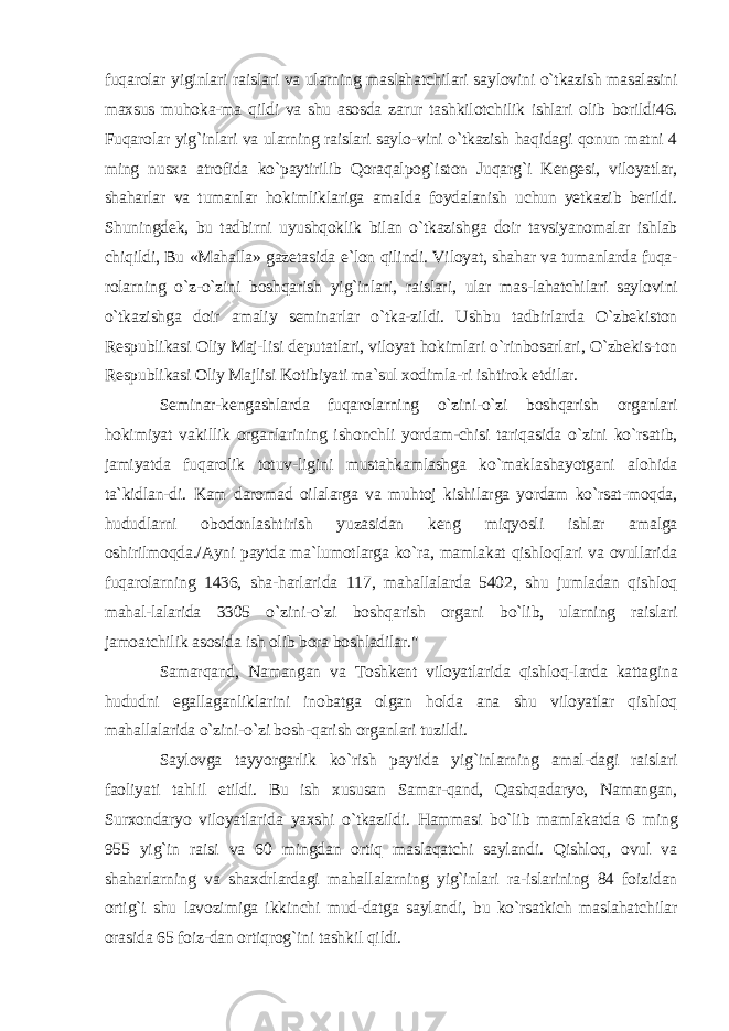 fuqarolar yiginlari raislari va ularning maslahatchilari saylovini o`tkazish masalasini maxsus muhoka-ma qildi va shu asosda zarur tashkilotchilik ishlari olib borildi46. Fuqarolar yig`inlari va ularning raislari saylo-vini o`tkazish haqidagi qonun matni 4 ming nusxa atrofida ko`paytirilib Qoraqalpog`iston Juqarg`i Kengesi, viloyatlar, shaharlar va tumanlar hokimliklariga amalda foydalanish uchun yetkazib berildi. Shuningdek, bu tadbirni uyushqoklik bilan o`tkazishga doir tavsiyanomalar ishlab chiqildi, Bu «Mahalla» gazetasida e`lon qilindi. Viloyat, shahar va tumanlarda fuqa- rolarning o`z-o`zini boshqarish yig`inlari, raislari, ular mas-lahatchilari saylovini o`tkazishga doir amaliy seminarlar o`tka-zildi. Ushbu tadbirlarda O`zbekiston Respublikasi Oliy Maj-lisi deputatlari, viloyat hokimlari o`rinbosarlari, O`zbekis-ton Respublikasi Oliy Majlisi Kotibiyati ma`sul xodimla-ri ishtirok etdilar. Seminar-kengashlarda fuqarolarning o`zini-o`zi boshqarish organlari hokimiyat vakillik organlarining ishonchli yordam-chisi tariqasida o`zini ko`rsatib, jamiyatda fuqarolik totuv-ligini mustahkamlashga ko`maklashayotgani alohida ta`kidlan-di. Kam daromad oilalarga va muhtoj kishilarga yordam ko`rsat-moqda, hududlarni obodonlashtirish yuzasidan keng miqyosli ishlar amalga oshirilmoqda./Ayni paytda ma`lumotlarga ko`ra, mamlakat qishloqlari va ovullarida fuqarolarning 1436, sha-harlarida 117, mahallalarda 5402, shu jumladan qishloq mahal-lalarida 3305 o`zini-o`zi boshqarish organi bo`lib, ularning raislari jamoatchilik asosida ish olib bora boshladilar.&#34; Samarqand, Namangan va Toshkent viloyatlarida qishloq-larda kattagina hududni egallaganliklarini inobatga olgan holda ana shu viloyatlar qishloq mahallalarida o`zini-o`zi bosh-qarish organlari tuzildi. Saylovga tayyorgarlik ko`rish paytida yig`inlarning amal-dagi raislari faoliyati tahlil etildi. Bu ish xususan Samar-qand, Qashqadaryo, Namangan, Surxondaryo viloyatlarida yaxshi o`tkazildi. Hammasi bo`lib mamlakatda 6 ming 955 yig`in raisi va 60 mingdan ortiq maslaqatchi saylandi. Qishloq, ovul va shaharlarning va shaxdrlardagi mahallalarning yig`inlari ra-islarining 84 foizidan ortig`i shu lavozimiga ikkinchi mud-datga saylandi, bu ko`rsatkich maslahatchilar orasida 65 foiz-dan ortiqrog`ini tashkil qildi. 