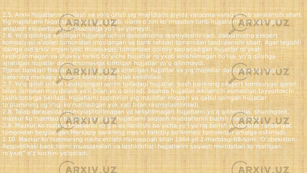 2.5. Arxiv hujjatlarini saqlash va yo‘q qilish yig‘majildlarni joyida varaqma-varaq ko‘rib saralanishi shart. Yig‘majildlarni faqat sarlavhalariga qarab, ularni o‘zini ko‘rmasdan turib hujjatlarni qimmatliligini aniqlash ekspertizasini o‘tkazishga yo‘l qo‘yilmaydi. 2.6. Yo‘q qilishga ajratilgan hujjatlar uchun dalolatnoma rasmiylashtiriladi, dalolatnoma ekspert komissiyasi a’zolari tomonidan imzolangan va bank rahbari tomonidan tasdiqlanishi shart. Agar tegishli davrga oid arxiv organi yoki muassasasi tomonidan doimiy saqlanadigan hujjatlar ro‘yxati tasdiqlanmagan va shaxsiy tarkib bo‘yicha hujjatlar ro‘yxati kelishilmagan bo‘lsa, yo‘q qilishga ajratilgan hujjatlar dalolatnomasiga kiritilgan hujjatlar yo‘q qilinmaydi. Tijorat banklari filiallarining yo‘q qilishga ajratilgan hujjatlar va yig‘majildlar dalolatnomasi bosh bankning markaziy ekspert komissiyasi bilan kelishiladi. 2.7. Yo‘q qilish uchun tasdiqlangan ayrim toifadagi hujjatlar, bosh bankning ekspert komissiyasi qarori bilan jismonan maydalash yo‘li bilan yo‘q qilinadi, boshqa hujjatlar ikkilamchi xomashyo tayyorlovchi tashkilotlarga beriladi. Hujjatlarni topshirish yig‘majildlar miqdori va qabul qilingan hujjatlar to‘plamining og‘irligi ko‘rsatiladigan yuk xati bilan rasmiylashtiriladi. 2.8. Talab darajasida rasmiylashtirilmagan va kelishilmagan hujjatlarni yo‘q qilinishiga, shuningdek, mazkur Ko‘rsatmada belgilab qo‘yilgan hujjatlarni saqlash muddatlarini buzish man etiladi. 2.9. Mazkur Ko‘rsatma talablarini to‘g‘ri qo‘llanilishi bo‘yicha yo‘l-yo‘riq berish va nazorat rahbariyat tomonidan belgilangan Markaziy bankning mas’ul tarkibiy bo‘linmasi tomonidan amalga oshiriladi. 2.10. Mazkur Ko‘rsatmaning nashr etilishi munosabati bilan 1994-yil 2-martdagi 68-sonli “O‘zbekiston Respublikasi bank tizimi muassasalari va tashkilotlari hujjatlarini saqlash muddatlari ko‘rsatilgan ro‘yxat” o‘z kuchini yo‘qotadi. 