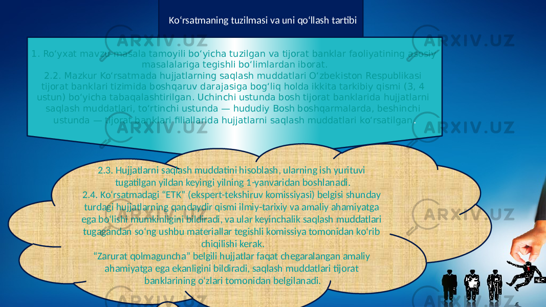  Ko‘rsatmaning tuzilmasi va uni qo‘llash tartibi 1. Ro‘yxat mavzu-masala tamoyili bo‘yicha tuzilgan va tijorat banklar faoliyatining asosiy masalalariga tegishli bo‘limlardan iborat. 2.2. Mazkur Ko‘rsatmada hujjatlarning saqlash muddatlari O‘zbekiston Respublikasi tijorat banklari tizimida boshqaruv darajasiga bog‘liq holda ikkita tarkibiy qismi (3, 4 ustun) bo‘yicha tabaqalashtirilgan. Uchinchi ustunda bosh tijorat banklarida hujjatlarni saqlash muddatlari, to‘rtinchi ustunda — hududiy Bosh boshqarmalarda, beshinchi ustunda — tijorat banklari filiallarida hujjatlarni saqlash muddatlari ko‘rsatilgan . 2.3. Hujjatlarni saqlash muddatini hisoblash, ularning ish yurituvi tugatilgan yildan keyingi yilning 1-yanvaridan boshlanadi. 2.4. Ko‘rsatmadagi “ETK” (ekspert-tekshiruv komissiyasi) belgisi shunday turdagi hujjatlarning qandaydir qismi ilmiy-tarixiy va amaliy ahamiyatga ega bo‘lishi mumkinligini bildiradi, va ular keyinchalik saqlash muddatlari tugagandan so‘ng ushbu materiallar tegishli komissiya tomonidan ko‘rib chiqilishi kerak. “ Zarurat qolmaguncha” belgili hujjatlar faqat chegaralangan amaliy ahamiyatga ega ekanligini bildiradi, saqlash muddatlari tijorat banklarining o‘zlari tomonidan belgilanadi. 