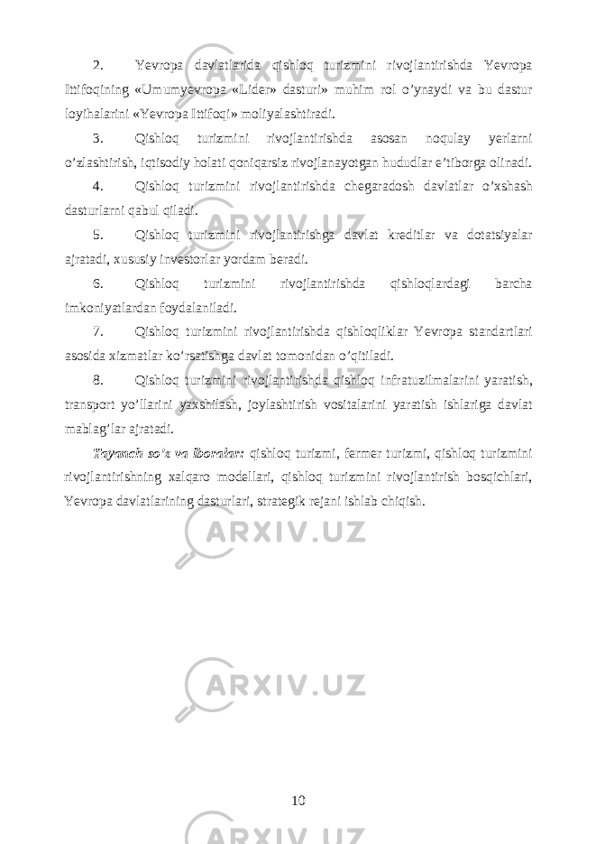 2. Yevropa davlatlarida qishloq turizmini rivojlantirishda Yevropa Ittifoqining «Umumyevropa «Lider» dasturi» muhim rol o’ynaydi va bu dastur loyihalarini «Yevropa Ittifoqi» moliyalashtiradi. 3. Qishloq turizmini rivojlantirishda asosan noqulay yerlarni o’zlashtirish, iqtisodiy holati qoniqarsiz rivojlanayotgan hududlar e’tiborga olinadi. 4. Qishloq turizmini rivojlantirishda chegaradosh davlatlar o’xshash dasturlarni qabul qiladi. 5. Qishloq turizmini rivojlantirishga davlat kreditlar va dotatsiyalar ajratadi, xususiy investorlar yordam beradi. 6. Qishloq turizmini rivojlantirishda qishloqlardagi barcha imkoniyatlardan foydalaniladi. 7. Qishloq turizmini rivojlantirishda qishloqliklar Yevropa standartlari asosida xizmatlar ko’rsatishga davlat tomonidan o’qitiladi. 8. Qishloq turizmini rivojlantirishda qishloq infratuzilmalarini yaratish, transport yo’llarini yaxshilash, joylashtirish vositalarini yaratish ishlariga davlat mablag’lar ajratadi. Tayanch so’z va iboralar: qishloq turizmi, fermer turizmi, qishloq turizmini rivojlantirishning xalqaro modellari, qishloq turizmini rivojlantirish bosqichlari, Yevropa davlatlarining dasturlari, strategik rejani ishlab chiqish. 10 