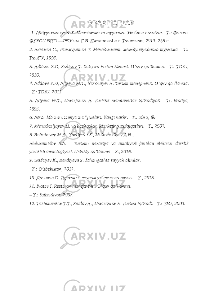 ADABIYOTLAR 1. Абдурахмонов К.Х. Менеджмент туризма. Учебное пособие. –Т.: Филиал ФГБОУ ВПО ―РЕУ им. Г.В. Плеханова‖ в г. Ташкенте, 2013, 248 с. 2. Агзамов С., Ташмуратов Т. Менеджмент международного туризма – Т.: ТашГУ, 1996. 3. Adilova Z.D, Sodiqov T. Xalqaro turizm biznesi. O’quv qo’llanma. – T.: TDIU, 2010. 4. Adilova Z.D, Aliyeva M.T., Norchayev A. Turizm menejmenti. O’quv qo’llanma. – T.: TDIU, 2011. 5. Aliyeva M.T., Umarjonov A. Turistik mamlakatlar iqtisodiyoti. – T:. Moliya, 2005. 6. Asror Mo’min. Dunyo mo’’jizalari. Yangi nashr. – T.: 2012, 8b. 7. Ahmadxo’jayev H. va boshqalar. Marketing tadqiqotlari. – T., 2002. 8. Boltaboyev M.R., Tuxliyev I.S., Muhamadiyev A.N., Abduxamidov S.A. ―Turizm: nazariya va amaliyot‖ fanidan elektron darslik yaratish texnologiyasi. Uslubiy qo’llanma. –S., 2016. 9. Gadoyev K., Berdiyeva S. Jahongashta sayyoh olimlar. – T .: O ’ zbekiston , 2012. 10. Данилов С. Туризм со вкусом узбекского плова. – T., 2013. 11. Ivatov I. Restoran menejmenti. O’quv qo’llanma. – T.: Iqtisodiyot, 2007. 12. Tashmuratov T.T., Saidov A., Umarqulov E. Turizm iqtisodi. – T.: TMI, 2000. 