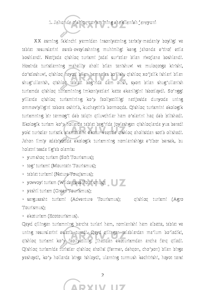 1. Jahonda qishloq turizmining shakllanish jarayoni XX asrning ikkinchi yarmidan insoniyatning tarixiy-madaniy boyligi va tabiat resurslarini asrab-avaylashning muhimligi keng jahonda e’tirof etila boshlandi. Natijada qishloq turizmi jadal sur’atlar bilan rivojlana boshlandi. Hozirda turistlarning mahalliy aholi bilan tanishuvi va muloqotga kirishi, do’stlashuvi, qishloq hayoti bilan hamnafas bo’lish, qishloq xo’jalik ishlari bilan shug’ullanish, qishloq tabiati bag’rida dam olish, sport bilan shug’ullanish turizmda qishloq turizmining imkoniyatlari katta ekanligini isbotlaydi. So’nggi yillarda qishloq turizmining ko’p faoliyatliligi natijasida dunyoda uning ommaviyligini tobora oshirib, kuchaytirib bormoqda. Qishloq turizmini ekologik turizmning bir tarmog’i deb talqin qiluvchilar ham o’zlarini haq deb bilishadi. Ekologik turizm ko’p hollarda tabiat bag’rida joylashgan qishloqlarda yuz beradi yoki turistlar turistik xizmatlarni ekotur vaqtida qishloq aholisidan sotib olishadi. Jahon ilmiy adabiyotida ekologik turizmning nomlanishiga e’tibor bersak, bu holatni tezda ilg’ab olamiz: • yumshoq turizm (Soft Tourismus); • tog’ turizmi (Mountain Tourismus); • tabiat turizmi (Nature Tourismus); • yovvoyi turizm (Wilderness Tourismus); • yashil turizm (Green Tourismus); • sarguzasht turizmi (Adventure Tourismus);  qishloq turizmi (Agro Tourismus); • ekoturizm (Ecotourismus). Qayd qilingan turizmning barcha turlari ham, nomlanishi ham albatta, tabiat va uning resurslarini eslatib turadi. Qayd qilingan talablardan ma’lum bo’ladiki, qishloq turizmi ko’p faoliyatliligi jihatidan ekoturizmdan ancha farq qiladi. Qishloq turizmida turistlar qishloq aholisi (fermer, dehqon, cho’pon) bilan birga yashaydi, ko’p hollarda birga ishlaydi, ularning turmush kechirishi, hayot tarzi 2 