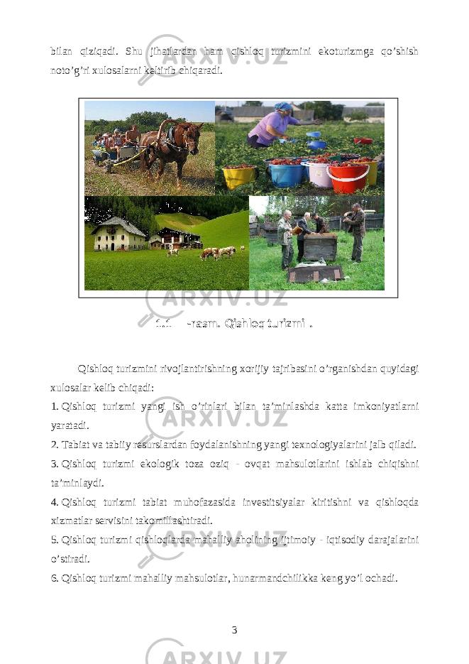 bilan qiziqadi. Shu jihatlardan ham qishloq turizmini ekoturizmga qo’shish noto’g’ri xulosalarni keltirib chiqaradi. Qishloq turizmini rivojlantirishning xorijiy tajribasini o’rganishdan quyidagi xulosalar kelib chiqadi: 1. Qishloq turizmi yangi ish o’rinlari bilan ta’minlashda katta imkoniyatlarni yaratadi. 2. Tabiat va tabiiy resurslardan foydalanishning yangi texnologiyalarini jalb qiladi. 3. Qishloq turizmi ekologik toza oziq - ovqat mahsulotlarini ishlab chiqishni ta’minlaydi. 4. Qishloq turizmi tabiat muhofazasida investitsiyalar kiritishni va qishloqda xizmatlar servisini takomillashtiradi. 5. Qishloq turizmi qishloqlarda mahalliy aholining ijtimoiy - iqtisodiy darajalarini o’stiradi. 6. Qishloq turizmi mahalliy mahsulotlar, hunarmandchilikka keng yo’l ochadi. 3 1.1 - rasm. Qishloq turizmi . 