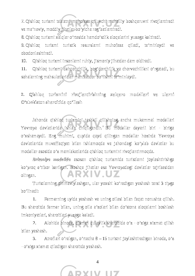 7. Qishloq turizmi tabiatni muhofaza qiluvchi mahalliy boshqaruvni rivojlantiradi va ma’naviy, moddiy jihatlar bo’yicha rag’batlantiradi. 8. Qishloq turizmi xalqlar o’rtasida hamdo’stlik aloqalarini yuzaga keltiradi. 9. Qishloq turizmi turistik resurslarni muhofaza qiladi, ta’mirlaydi va obodonlashtiradi. 10. Qishloq turizmi insonlarni ruhiy, jismoniy jihatdan dam oldiradi. 11. Qishloq turizmi dehqonchilik, bog’dorchilik va chorvachilikni o’rgatadi, bu sohalarning mahsulotlaridan manfaatdor bo’lishni ta’minlaydi. 2. Qishloq turizmini rivojlantirishning xalqaro modellari va ularni O’zbekiston sharoitida qo’llash Jahonda qishloq turizmini tashkil qilishning ancha mukammal modellari Yevropa davlatlarida ishlab chiqilgandir. Bu modellar deyarli biri - biriga o’xshamaydi. Eng muhimi, quyida qayd qilingan modellar hozirda Yevropa davlatlarida muvaffaqiyat bilan ishlamoqda va jahondagi ko’plab davlatlar bu modellar asosida o’z mamlakatlarida qishloq turizmini rivojlantirmoqda. Britaniya modelida asosan qishloq turizmida turistlarni joylashtirishga ko’proq e’tibor berilgan. Boshqa jihatlar esa Yevropadagi davlatlar tajribasidan olingan. Turistlarning ommaviylashgan, ular yaxshi ko’radigan yashash tarzi 3 tipga bo’linadi: 1. Fermerning uyida yashash va uning oilasi bilan faqat nonushta qilish. Bu sharoitda fermer bilan, uning oila a’zolari bilan do’stona aloqalarni boshlash imkoniyatlari, sharoitlari yuzaga keladi. 2. Alohida binoda, qisman qulaylik sharoitida o’z - o’ziga xizmat qilish bilan yashash. 3. Atroflari o’ralgan, o’rtacha 8 – 15 turistni joylashtiradigan binoda, o’z - o’ziga xizmat qiladigan sharoitda yashash. 4 