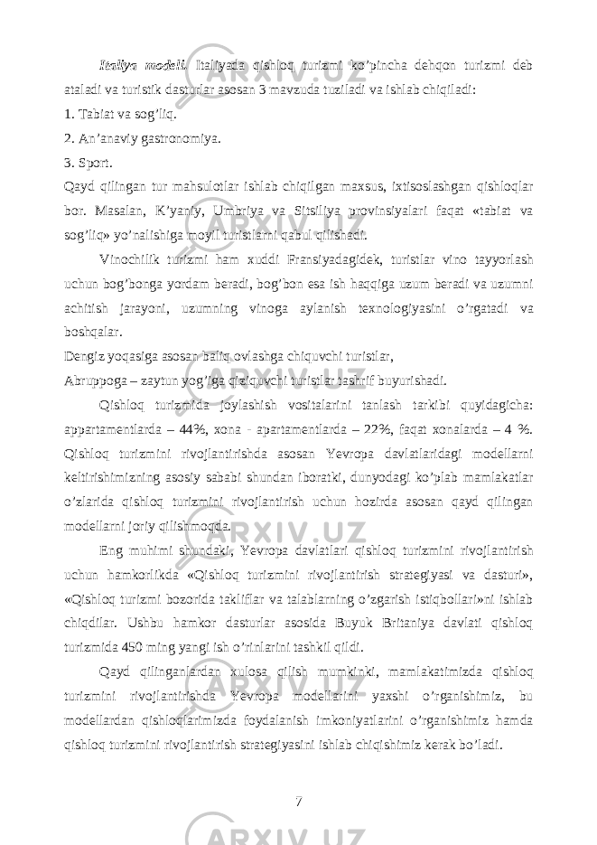 Italiya modeli. Italiyada qishloq turizmi ko’pincha dehqon turizmi deb ataladi va turistik dasturlar asosan 3 mavzuda tuziladi va ishlab chiqiladi: 1. Tabiat va sog’liq. 2. An’anaviy gastronomiya. 3. Sport. Qayd qilingan tur mahsulotlar ishlab chiqilgan maxsus, ixtisoslashgan qishloqlar bor. Masalan, K’yaniy, Umbriya va Sitsiliya provinsiyalari faqat «tabiat va sog’liq» yo’nalishiga moyil turistlarni qabul qilishadi. Vinochilik turizmi ham xuddi Fransiyadagidek, turistlar vino tayyorlash uchun bog’bonga yordam beradi, bog’bon esa ish haqqiga uzum beradi va uzumni achitish jarayoni, uzumning vinoga aylanish texnologiyasini o’rgatadi va boshqalar. Dengiz yoqasiga asosan baliq ovlashga chiquvchi turistlar, Abruppoga – zaytun yog’iga qiziquvchi turistlar tashrif buyurishadi. Qishloq turizmida joylashish vositalarini tanlash tarkibi quyidagicha: appartamentlarda – 44%, xona - apartamentlarda – 22%, faqat xonalarda – 4 %. Qishloq turizmini rivojlantirishda asosan Yevropa davlatlaridagi modellarni keltirishimizning asosiy sababi shundan iboratki, dunyodagi ko’plab mamlakatlar o’zlarida qishloq turizmini rivojlantirish uchun hozirda asosan qayd qilingan modellarni joriy qilishmoqda. Eng muhimi shundaki, Yevropa davlatlari qishloq turizmini rivojlantirish uchun hamkorlikda «Qishloq turizmini rivojlantirish strategiyasi va dasturi», «Qishloq turizmi bozorida takliflar va talablarning o’zgarish istiqbollari»ni ishlab chiqdilar. Ushbu hamkor dasturlar asosida Buyuk Britaniya davlati qishloq turizmida 450 ming yangi ish o’rinlarini tashkil qildi. Qayd qilinganlardan xulosa qilish mumkinki, mamlakatimizda qishloq turizmini rivojlantirishda Yevropa modellarini yaxshi o’rganishimiz, bu modellardan qishloqlarimizda foydalanish imkoniyatlarini o’rganishimiz hamda qishloq turizmini rivojlantirish strategiyasini ishlab chiqishimiz kerak bo’ladi. 7 