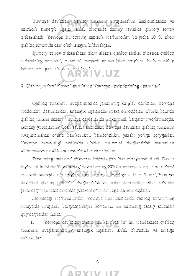 Yevropa davlatlari qishloq turizmini rivojlanishini bashoratlashda va istiqbolli strategik rejalar ishlab chiqishda doimiy ravishda ijtimoiy so’rov o’tkazishadi. Yevropa Ittifoqining statistik ma’lumotlari bo’yicha 30 % aholi qishloq turizmida dam olish istagini bildirishgan. Ijtimoiy so’rov o’tkazishdan oldin albatta qishloq aholisi o’rtasida qishloq turizmining mohiyati, mazmuni, maqsadi va vazifalari bo’yicha jiddiy tashkiliy ishlarni amalga oshirish talab qilinadi. 3. Qishloq turizmini rivojlantirishda Yevropa davlatlarining dasturlari Qishloq turizmini rivojlantirishda jahonning ko’plab davlatlari Yevropa modelidan, dasturlaridan, strategik rejalaridan nusxa olmoqdalar. Chunki hozirda qishloq turizmi asosan Yevropa davlatlarida mukammal, barqaror rivojlanmoqda. Bunday yutuqlarning bosh sababi shundaki, Yevropa davlatlari qishloq turizmini rivojlantirishda o’zaro hamkorlikni, hamdo’stlikni yaxshi yo’lga qo’yganlar. Yevropa hamkorligi natijasida qishloq turizmini rivojlantirish maqsadida «Umumyevropa «Lider» dasturini» ishlab chiqdilar. Dasturning loyihalari «Yevropa Ittifoqi» fondidan moliyalashtiriladi. Dastur loyihalari bo’yicha Yevropadagi davlatlarning 2000 ta mintaqasida qishloq turizmi maqsadli strategik reja bo’yicha rivojlanmoqda. Hozirga kelib ma’lumki, Yevropa davlatlari qishloq turizmini rivojlantirish va undan daromadlar olish bo’yicha jahondagi mamlakatlar ichida yetakchi o’rinlarni egallab kelmoqdalar. Jadvaldagi ma’lumotlardan Yevropa mamlakatlarida qishloq turizmining nihoyatda rivojlanib borayotganligini ko’ramiz. Bu holatning asosiy sabablari quyidagilardan iborat: 1. Yevropa davlatlari o’zaro hamkorlikda har bir mamlakatda qishloq turizmini rivojlantirishning strategik rejalarini ishlab chiqadilar va amalga oshiradilar. 9 