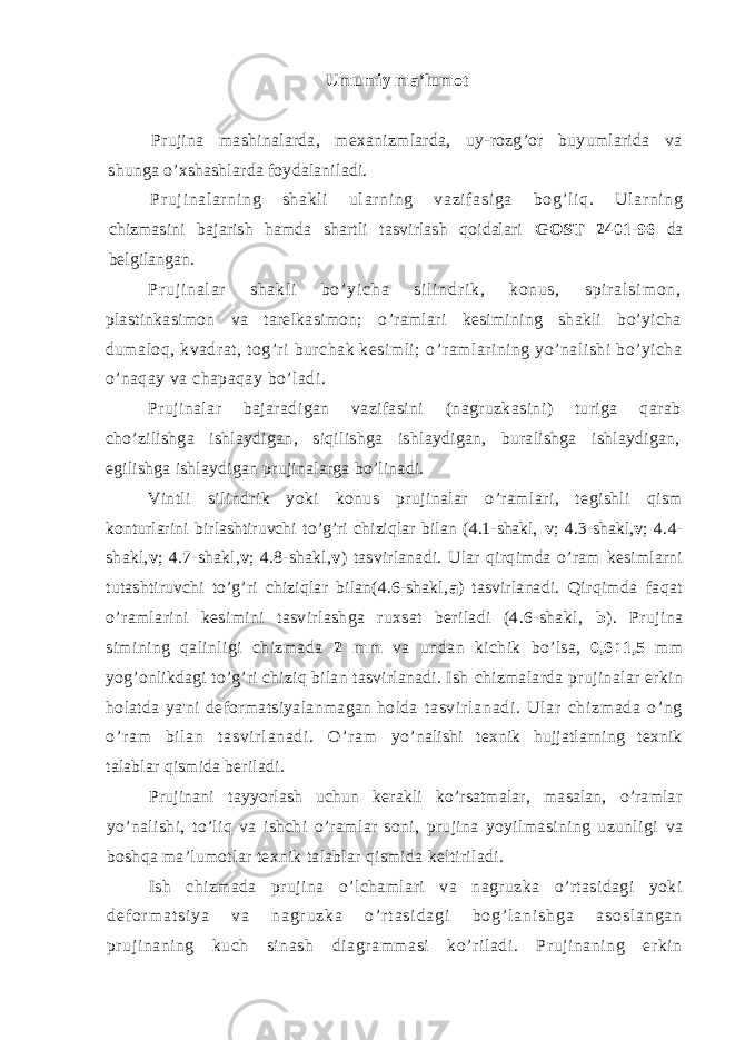Umumiy ma ’ lumot Prujina mashinalarda, mexanizmlarda, uy-rozg’or buyumlarida va shunga o’xshashlarda foydalaniladi. Pr uj i nal ar ni ng shakl i ul ar ni ng vazi f asi ga bog’l i q. Ul ar ni ng chizmasini bajarish hamda shartli tasvirlash qoidalari GOST 2401-96 da belgilangan. Pr u j i n a l a r s h a k l i b o ’ y i c h a s i l i n d r i k , k o n u s , s p i r a l s i m o n , plastinkasimon va tarelkasimon; o ’ ramlari kesimining shakli bo’yicha dumaloq, kvadrat, tog’ri burchak kesimli; o ’ ramlarining yo’nalishi bo ’ yicha o’naqay va chapaqay bo’ladi. Prujinalar bajaradigan vazifasini (nagruzkasini) turiga qarab cho ’z ilishga ishlaydigan, siqilishga ishlaydigan, buralishga ishlaydigan, egilishga ishlaydigan prujinalarga bo’linadi. Vintli silindrik yoki konus prujinalar o ’ ramlari, tegishli qism konturlarini birlashtiruvchi to’g’ri chiziqlar bilan (4.1-shakl, v ; 4.3-shakl, v ; 4.4- shakl, v ; 4.7-shakl, v ; 4.8-shakl, v ) tasvirlanadi. Ular qirqimda o’ram kesimlarni tutashtiruvchi to’g’ri chiziqlar bilan(4.6-shakl, a ) tasvirlanadi. Qirqimda faqat o’ramlarini kesimini tasvirlashga ruxsat beriladi (4.6-shakl, b ). Prujina simining qalinligi chizmada 2 mm va undan kichik bo’lsa, 0,6 ÷ 1,5 mm yog’onlikdagi to’g’ri chiziq bilan tasvirlanadi. Ish chizmalarda prujinalar erkin holatda ya&#39;ni deformatsiyalanmagan holda t a sv i r l a na di . U l ar c hi zm ad a o’ ng o’ r a m bi l an t as vi r l an ad i . O’ r am yo’nalishi texnik hujjatlarning texnik talablar qismida beriladi. Prujinani tayyorlash uchun kerakli ko’rsatmalar, masalan, o’ramlar yo’nalishi, to’liq va ishchi o’ramlar soni, prujina yoyilmasining uzunligi va boshqa ma’lumotlar texnik talablar qismida keltiriladi. Ish chizmada prujina o’lchamlari va nagruzka o’rtasidagi yoki d e f o r m a t s i y a v a n a g r u z k a o ’ r t a s i d a g i b o g ’ l a n i s h g a a s o s l a n g a n prujinaning kuch sinash diagrammasi ko’riladi. Prujinaning erkin 