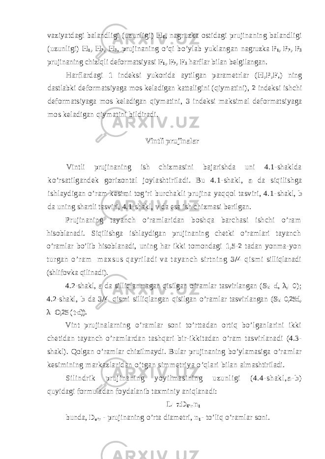 vaziyatdagi balandligi (uzunligi) H 0 , nagruzka ostidagi prujinaning balandligi (uzunligi) H 1 , H 2 , H 3 , prujinaning o’qi bo’ylab yuklangan nagruzka P 1 , P 2 , P 3 prujinaning chiziqli deformatsiyasi F 1 , F 2 , F 3 harflar bilan belgilangan. Harflardagi 1 indeksi yukorida aytilgan parametrlar ( H,P,F ,) ning dastlabki deformatsiyaga mos keladigan kattaligini (qiymatini), 2 indeksi ishchi deformatsiyaga mos keladigan qiymatini, 3 indeksi maksimal deformatsiyaga mos keladigan qiymatini bildiradi. Vintli prujinalar Vintli prujinaning ish chizmasini bajarishda uni 4.1-shaklda ko’rsatilgandek gorizontal joylashtiriladi. Bu 4.1-shakl, a da siqilishga ishlaydigan o’ram kesimi tog’ri burchakli prujina yaqqol tasviri, 4.1- shakl, b da uning shartli tasviri, 4.1-shakl, v da esa ish chizmasi berilgan. Prujinaning tayanch o’ramlaridan boshqa barchasi ishchi o’ram hisoblanadi. Siqilishga ishlaydigan prujinaning chetki o’ramlari tayanch o’ramlar bo’lib hisoblanadi, uning har ikki tomondagi 1,5-2 tadan yonma- y o n t u r g a n o ’ r a m m a x s u s q a y r i l a d i v a t a y a n c h s i r t n i n g 3 / 4 q i s m i silliqlanadi (shlifovka qilinadi). 4.2-shakl, a da silliqlanmagan qisilgan o’ramlar tasvirlangan ( S k =d , λ ,=0 ); 4.2-shakl, b da 3 / 4 qismi silliqlangan qisilgan o’ramlar tasvirlangan ( S k =0,25d, λ =O,25 ( t-d)). Vint prujinalarning o’ramlar soni to’rttadan ortiq bo’lganlarini ikki chetidan tayanch o’ramlardan tashqari bir-ikkitadan o’ram tasvirlanadi (4.3- shakl). Qolgan o ’ ramlar chizilmaydi. Bular prujinaning bo’ylamasiga o ’ ramla r kesimining markazlaridan o ’ tgan simmetriya o’qlari bilan almashtiriladi. Sil indri k pr uj inaning yoyil masi ni ng uzunl igi (4.4- shakl, a - b ) quyidagi formuladan foydalanib taxminiy aniqlanadi: L=πD 0’r n 1 bunda, D o ’ r - prujinaning o ’ rta diametri, n 1 - to ’ liq o’ramlar soni. 