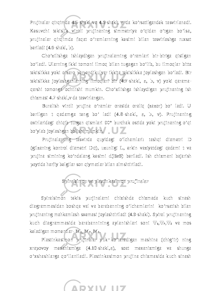 Prujinalar qirqimda 4.5-shakl va 4.6-shakl, a da ko ’ rsatilgandek tasvirlanadi. Kesuvchi tekislik vintli prujinaning simmetriya o’qidan o’tgan bo’lsa, prujinalar qirqimda faqat o’ramlarning kesimi bilan tasvirlashga ruxsat beriladi (4.6-shakl, b ). Cho ’ zilishga ishlaydigan prujinalarning o’ramlari bir-biriga qisilgan bo’ladi. Ularning ikki tomoni ilmoq bilan tugagan bo’lib, bu ilmoqlar bitta tekislikka yoki o’zaro perpendikulyar ikkita tekislikka joylashgan bo’ladi. Bir tekislikka joylashganlarning ilmoqlari bir (4.7-shakl, a , b , v ) yoki qarama- qarshi tomonga ochilishi mumkin. Cho’zilishga ishlaydigan prujinaning ish chizmasi 4.7-shakl, v da tasvirlangan. Buralish vintli prujina o’ramlar orasida oraliq (zazor) bo’ ladi. U beril gan t qadamga t eng bo’ l adi (4.8- shakl, a , b , v ). Pr uj inaning oxirlaridagi chiqib turgan qismlari 90° burchak ostida yoki prujinaning o’qi bo’ylab joylashgan bolishi mumkin. Prujinalarning tasvirda quyidagi o’lchamlari: tashqi diametri D (gilzaning kontrol diametri D G ), uzunligi L , erkin vaziyatdagi qadami t va prujina simining ko’ndalang kesimi d(BxS) beriladi. Ish chizmani bajarish paytida harfiy belgilar son qiymatlar bilan almshtiriladi. Spiralsimon va plastinkasimon prujinalar Spiralsimon tekis purjinalarni chizishda chizmada kuch sinash diagrammasidan boshqa val va barabanning o’lchamlarini ko ’ rsatish bilan prujinaning mahkamlash sxemasi joylashtiriladi (4.9-shakl). Spiral pruji nani ng kuch diagr am masi da bar abanni ni ng aylani shlari soni Ψ 1 , Ψ 2 , Ψ 3 va mos keladigan momentlar - M 1 , M 2 , M 3 . Plastinkasimon prujinalar yuk ko ’ taradigan mashina (chig’ir) ning xrapovoy mexanizmiga (4.10-shakl, a ), soat mexanizmiga va shunga o’xshashl ar ga qo ’ l lani ladi . Plast inkasi mon pr uji na chizmasi da kuch sinash 