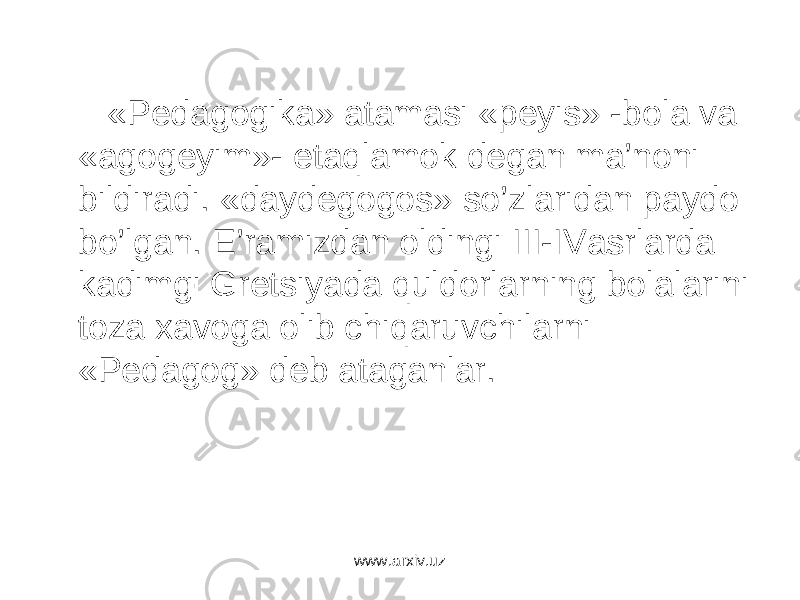  «Pedagogika» atamasi «peyis» -bola va «agogeyim»- etaqlamok degan ma’noni bildiradi. «daydegogos» so’zlaridan paydo bo’lgan. E’ramizdan oldingi III-IVasrlarda kadimgi Gretsiyada quldorlarning bolalarini toza xavoga olib chiqaruvchilarni «Pedagog» deb ataganlar. www.arxiv.uz 
