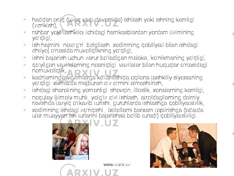 • haddan ortiq (uzoq vaqt davomida) ishlash yoki ishning kamligi (zerikish); • rahbar yoki tashkilot ichidagi hamkasblardan yordam tizimining yo’qligi; • ish hajmini noto’g’ri belgilash: xodimning qobiliyati bilan ishdagi ehtiyoj o’rtasida muvofiqlikning yo’qligi; • ishni bajarish uchun zarur bo’ladigan malaka, ko’nikmaning yo’qligi; • qo’yilgan vazifalarning noaniqligi: vazifalar bilan huquqlar o’rtasidagi nomuvofiqlik; • kadrlarning lavozimlarga ko’tarilishida oqilona tashkiliy siyosatning yo’qligi: xizmatda majburan o’z o’rnini almashtirish; • ishdagi sharoitning yomonligi: shovqin, ifloslik, xonalarning kamligi; • noqulay ijtimoiy muhit: yolg’iz o’zi ishlash, atrofdagilarning doimiy ravishda tazyiq o’tkazib turishi, guruhlarda ishlashga qobiliyatsizlik; • xodimning ishdagi zo’riqishi, ixtiloflarni barxam toptirishga (odatda ular muayyan ish turlarini bajarishsa bo’lib turadi) qobiliyatsizligi. www.arxiv.uz 