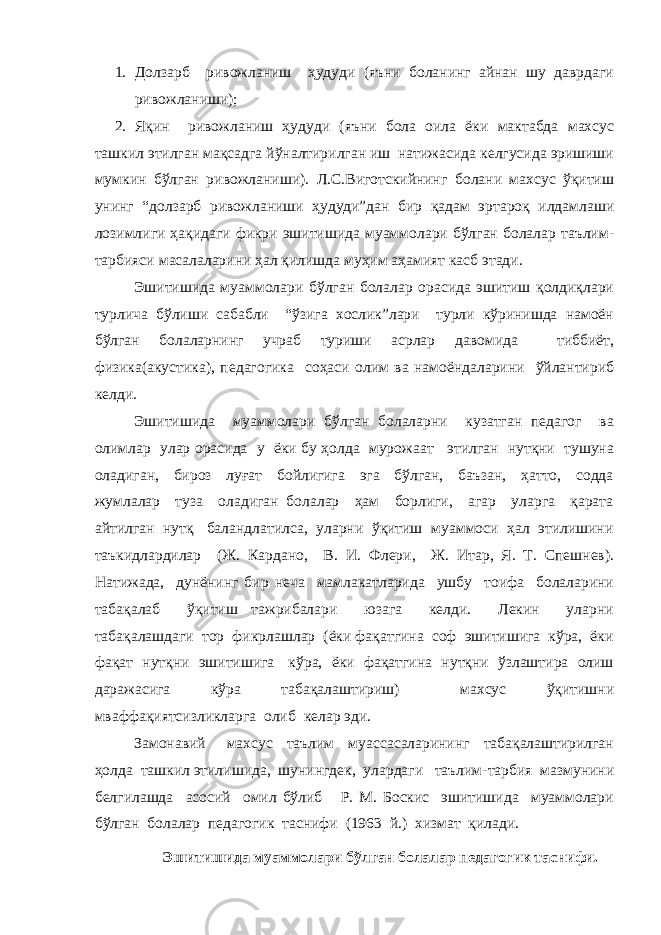 1. Долзарб ривожланиш ҳудуди (яъни боланинг айнан шу даврдаги ривожланиши); 2. Яқин ривожланиш ҳудуди (яъни бола оила ёки мактабда махсус ташкил этилган мақсадга йўналтирилган иш натижасида келгусида эришиши мумкин бўлган ривожланиши). Л.С.Виготскийнинг болани махсус ўқитиш унинг “долзарб ривожланиши ҳудуди”дан бир қадам эртароқ илдамлаши лозимлиги ҳақидаги фикри эшитишида муаммолари бўлган болалар таълим- тарбияси масалаларини ҳал қилишда муҳим аҳамият касб этади. Эшитишида муаммолари бўлган болалар орасида эшитиш қолдиқлари турлича бўлиши сабабли “ўзига хослик”лари турли кўринишда намоён бўлган болаларнинг учраб туриши асрлар давомида тиббиёт, физика(акустика), педагогика соҳаси олим ва намоёндаларини ўйлантириб келди. Эшитишида муаммолари бўлган болаларни кузатган педагог ва олимлар улар орасида у ёки бу ҳолда мурожаат этилган нутқни тушуна оладиган, бироз луғат бойлигига эга бўлган, баъзан, ҳатто, содда жумлалар туза оладиган болалар ҳам борлиги, агар уларга қарата айтилган нутқ баландлатилса, уларни ўқитиш муаммоси ҳал этилишини таъкидлардилар (Ж. Кардано, В. И. Флери, Ж. Итар, Я. Т. Спешнев). Натижада, дунёнинг бир неча мамлакатларида ушбу тоифа болаларини табақалаб ўқитиш тажрибалари юзага келди. Лекин уларни табақалашдаги тор фикрлашлар (ёки фақатгина соф эшитишига кўра, ёки фақат нутқни эшитишига кўра, ёки фақатгина нутқни ўзлаштира олиш даражасига кўра табақалаштириш) махсус ўқитишни мваффақиятсизликларга олиб келар эди. Замонавий махсус таълим муассасаларининг табақалаштирилган ҳолда ташкил этилишида, шунингдек, улардаги таълим-тарбия мазмунини белгилашда асосий омил бўлиб Р. М. Боскис эшитишида муаммолари бўлган болалар педагогик таснифи (1963 й.) хизмат қилади. Эшитишида муаммолари бўлган болалар педагогик таснифи. 