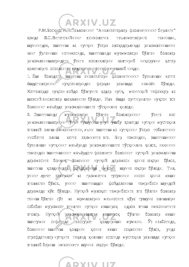 Р.М.Боскис, И.П.Павловнинг “Анализаторлар фаолиятининг бирлиги” ҳамда Л.С.Виготскийнинг психологик таълимотларига таяниши, шунингдек, эшитиш ва нутқни ўзаро алоқадорликда ривожланишини кенг ўрганиши натижасида, эшитишида муаммолари бўлган болалар ривожланишларидаги ўзига хосликларни келтириб чиқарувчи қатор ҳолатларга асосланган педагогик таснифни ишлаб чиқди. 1 . Ёш боладаги эшитиш анализатори фаолиятининг бузилиши катта ёшдагиларнинг нуқсонларидан фарқли равишда намоён бўлади. Катталарда нуқсон пайдо бўлгунга қадар нутқ, мантиқий тафаккур ва шахсий хислатлар шаклланган бўлади. Илк ёшда орттирилган нуқсон эса боланинг меъёрда ривожланишига тўсқинлик қилади. 2. Эшитишида муаммолари бўлган болаларнинг ўзига хос ривожланишларини тўғри тушуниш учун ушбу ҳолатда нутқни мустақил эгаллай олиш имкониятини, яъни эшитиш ва нутқнинг ўзаро тобелигини инобатга олиш катта аҳамиятга эга. Бир томондан, эшитишнинг бузилиши нутқнинг меъёрида ривожланишига тўсқинлик қилса, иккинчи томондан эшитишнинг меъёрдаги фаолияти боланинг нутқий ривожланиш даражасига боғлиқ. Боланинг нутқий даражаси қанча юқори бўлса, эшитиш қолдиғидан фойдаланиш имкони шунча юқори бўлади. Тил, унинг луғат захираси ва грамматик тузумини инсон қанча яхши эгаллаган бўлса, унинг эшитишдан фойдаланиш тажрибаси шундай даражада кўп бўлади. Нутқий мулоқат тажрибасига эга бўлган болалар таниш бўлган сўз ва жумлаларни маъносига кўра тушуна олишлари сабабли мурожаат этилган нутқни яхшироқ идрок этиш имкониятига эгалар. Нутқий ривожланишлари яхшироқ бўлган болалар яхши эшитувчи сифатида таассурот қолдириши мумкин. Ўз навбатида, боланинг эшитиш қолдиғи қанча яхши сақланган бўлса, унда атрофдагилар нутқига тақлид қилиши асосида мустақил равишда нутқни эгаллаб бориш имконияти шунча юқори бўлади. 