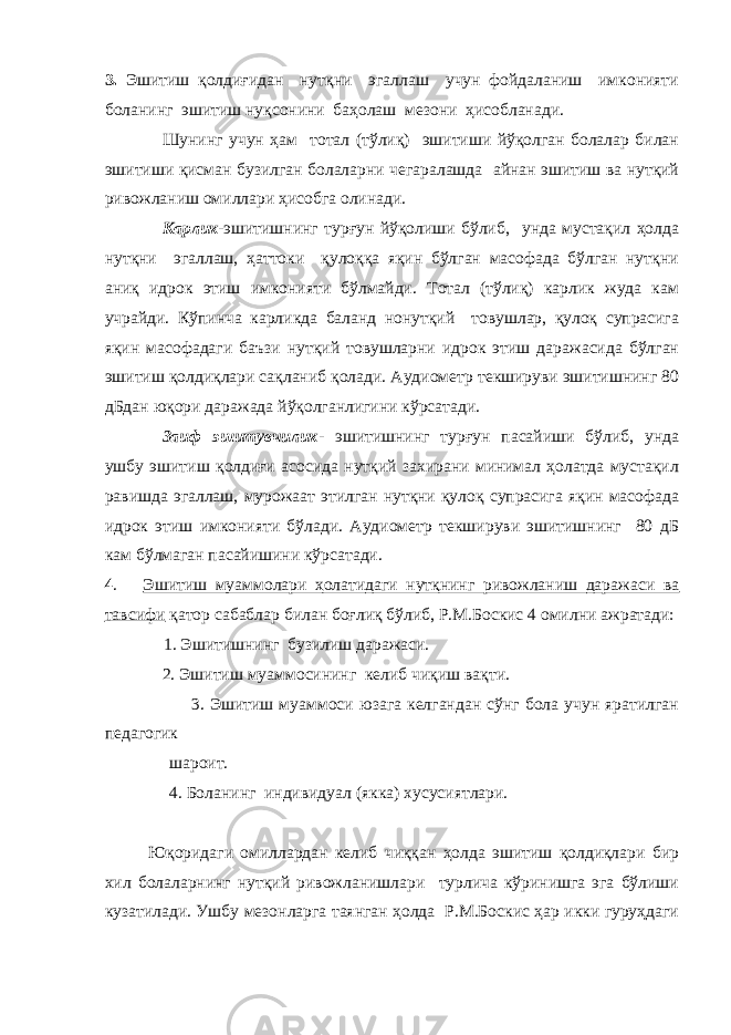 3. Эшитиш қолдиғидан нутқни эгаллаш учун фойдаланиш имконияти боланинг эшитиш нуқсонини баҳолаш мезони ҳисобланади. Шунинг учун ҳам тотал (тўлиқ) эшитиши йўқолган болалар билан эшитиши қисман бузилган болаларни чегаралашда айнан эшитиш ва нутқий ривожланиш омиллари ҳисобга олинади. Карлик -эшитишнинг турғун йўқолиши бўлиб, унда мустақил ҳолда нутқни эгаллаш, ҳаттоки қулоққа яқин бўлган масофада бўлган нутқни аниқ идрок этиш имконияти бўлмайди. Тотал (тўлиқ) карлик жуда кам учрайди. Кўпинча карликда баланд нонутқий товушлар, қулоқ супрасига яқин масофадаги баъзи нутқий товушларни идрок этиш даражасида бўлган эшитиш қолдиқлари сақланиб қолади. Аудиометр текшируви эшитишнинг 80 дБдан юқори даражада йўқолганлигини кўрсатади. Заиф эшитувчилик - эшитишнинг турғун пасайиши бўлиб, унда ушбу эшитиш қолдиғи асосида нутқий захирани минимал ҳолатда мустақил равишда эгаллаш, мурожаат этилган нутқни қулоқ супрасига яқин масофада идрок этиш имконияти бўлади. Аудиометр текшируви эшитишнинг 80 дБ кам бўлмаган пасайишини кўрсатади. 4 . Эшитиш муаммолари ҳолатидаги нутқнинг ривожланиш даражаси ва тавсифи қатор сабаблар билан боғлиқ бўлиб, Р.М.Боскис 4 омилни ажратади: 1. Эшитишнинг бузилиш даражаси. 2. Эшитиш муаммосининг келиб чиқиш вақти. 3. Эшитиш муаммоси юзага келгандан сўнг бола учун яратилган педагогик шароит. 4. Б оланинг индивидуал ( якка ) хусусиятлари. Юқоридаги омиллардан келиб чиққан ҳолда эшитиш қолдиқлари бир хил болаларнинг нутқий ривожланишлари турлича кўринишга эга бўлиши кузатилади. Ушбу мезонларга таянган ҳолда Р.М.Боскис ҳар икки гуруҳдаги 