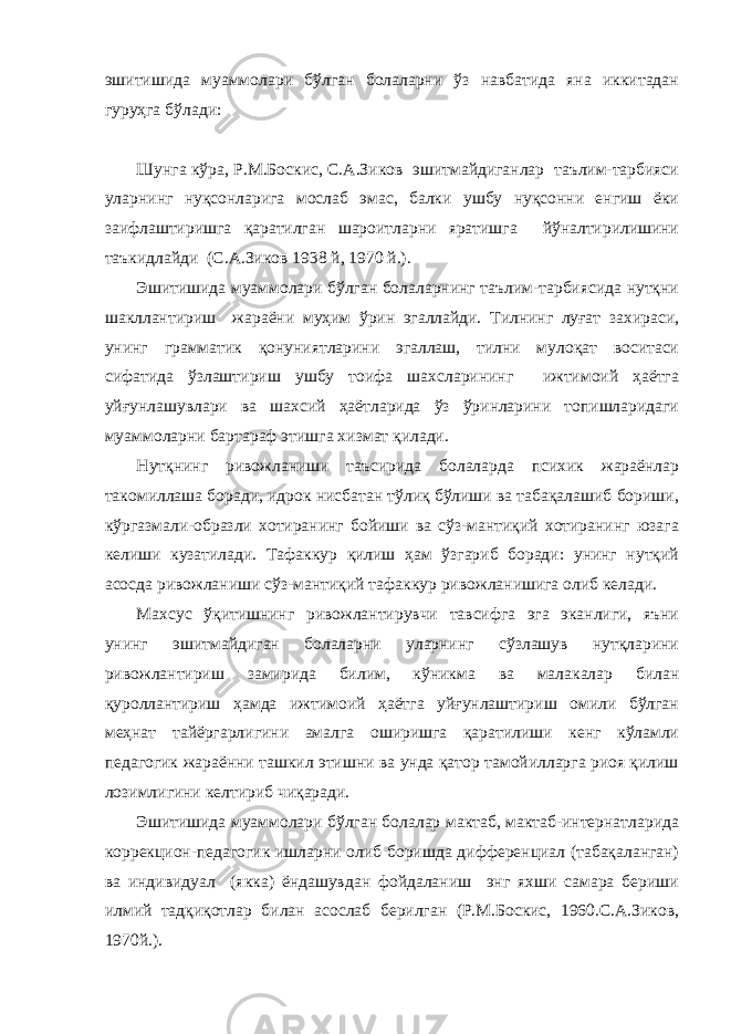 эшитишида муаммолари бўлган болаларни ўз навбатида яна иккитадан гуруҳга бўлади: Шунга кўра, Р.М.Боскис, С.А.Зиков эшитмайдиганлар таълим-тарбияси уларнинг нуқсонларига мослаб эмас, балки ушбу нуқсонни енгиш ёки заифлаштиришга қаратилган шароитларни яратишга йўналтирилишини таъкидлайди (С.А.Зиков 1938 й, 1970 й.). Эшитишида муаммолари бўлган болаларнинг таълим-тарбиясида нутқни шакллантириш жараёни муҳим ўрин эгаллайди. Тилнинг луғат захираси, унинг грамматик қонуниятларини эгаллаш, тилни мулоқат воситаси сифатида ўзлаштириш ушбу тоифа шахсларининг ижтимоий ҳаётга уйғунлашувлари ва шахсий ҳаётларида ўз ўринларини топишларидаги муаммоларни бартараф этишга хизмат қилади. Нутқнинг ривожланиши таъсирида болаларда психик жараёнлар такомиллаша боради, идрок нисбатан тўлиқ бўлиши ва табақалашиб бориши, кўргазмали-образли хотиранинг бойиши ва сўз-мантиқий хотиранинг юзага келиши кузатилади. Тафаккур қилиш ҳам ўзгариб боради: унинг нутқий асосда ривожланиши сўз-мантиқий тафаккур ривожланишига олиб келади. Махсус ўқитишнинг ривожлантирувчи тавсифга эга эканлиги, яъни унинг эшитмайдиган болаларни уларнинг сўзлашув нутқларини ривожлантириш замирида билим, кўникма ва малакалар билан қуроллантириш ҳамда ижтимоий ҳаётга уйғунлаштириш омили бўлган меҳнат тайёргарлигини амалга оширишга қаратилиши кенг кўламли педагогик жараённи ташкил этишни ва унда қатор тамойилларга риоя қилиш лозимлигини келтириб чиқаради. Эшитишида муаммолари бўлган болалар мактаб, мактаб-интернатларида коррекцион-педагогик ишларни олиб боришда дифференциал (табақаланган) ва индивидуал (якка) ёндашувдан фойдаланиш энг яхши самара бериши илмий тадқиқотлар билан асослаб берилган (Р.М.Боскис, 1960.С.А.Зиков, 1970й.). 