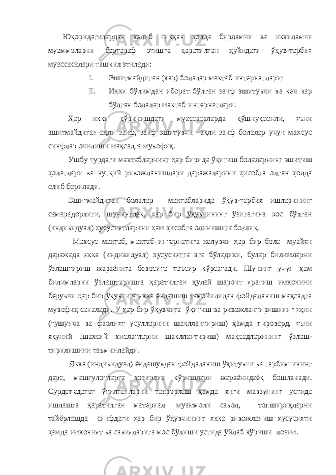 Юқоридагилардан келиб чиққан ҳолда бирламчи ва иккиламчи муаммоларни бартараф этишга қаратилган қуйидаги ўқув-тарбия муассасалари ташкил этилади: I. Эшитмайдиган (кар) болалар мактаб-интернатлари; II. Икки бўлимдан иборат бўлган заиф эшитувчи ва кеч кар бўлган болалар мактаб-интернатлари. Ҳар икки кўринишдаги муассасаларда қўшнуқсонли, яъни эшитмайдиган-ақли заиф, заиф эшитувчи –ақли заиф болалар учун махсус синфлар очилиши мақсадга мувофиқ. Ушбу турдаги мактабларнинг ҳар бирида ўқитиш болаларнинг эшитиш ҳолатлари ва нутқий ривожланишлари даражаларини ҳисобга олган ҳолда олиб борилади. Эшитмайдиган болалар мактабларида ўқув-тарбия ишларининг самарадорлиги, шунингдек, ҳар бир ўқувчининг ўзигагина хос бўлган (индивидуал) хусусиятларини ҳам ҳисобга олинишига боғлиқ. Махсус мактаб, мактаб–интернатига келувчи ҳар бир бола муайян даражада якка (индивидуал) хусусиятга эга бўладики, булар билимларни ўзлаштириш жараёнига бевосита таъсир кўрсатади. Шунинг учун ҳам билимларни ўзлаштиришга қаратилган қулай шароит яратиш имконини берувчи ҳар бир ўқувчига якка ёндашиш тамойилидан фойдаланиш мақсадга мувофиқ саналади. У ҳар бир ўқувчига ўқитиш ва ривожлантиришнинг яқин (тушунча ва фаолият усулларини шакллантириш) ҳамда пировард, яъни якуний (шахсий хислатларни шакллантириш) мақсадларининг ўзлаш- тирилишини таъминлайди. Якка (индивидуал) ёндашувдан фойдаланиш ўқитувчи ва тарбиячининг дарс, машғулотларга ҳозирлик кўришлари жараёнидаёқ бошланади. Сурдопедагог ўтилганларни такрорлаш ҳамда янги мавзунинг устида ишлашга қаратилган материал- муаммоли савол, топшириқларни тайёрлашда синфдаги ҳар бир ўқувчининг якка ривожланиш хусусияти ҳамда имконият ва савияларига мос бўлиши устида ўйлаб кўриши лозим. 