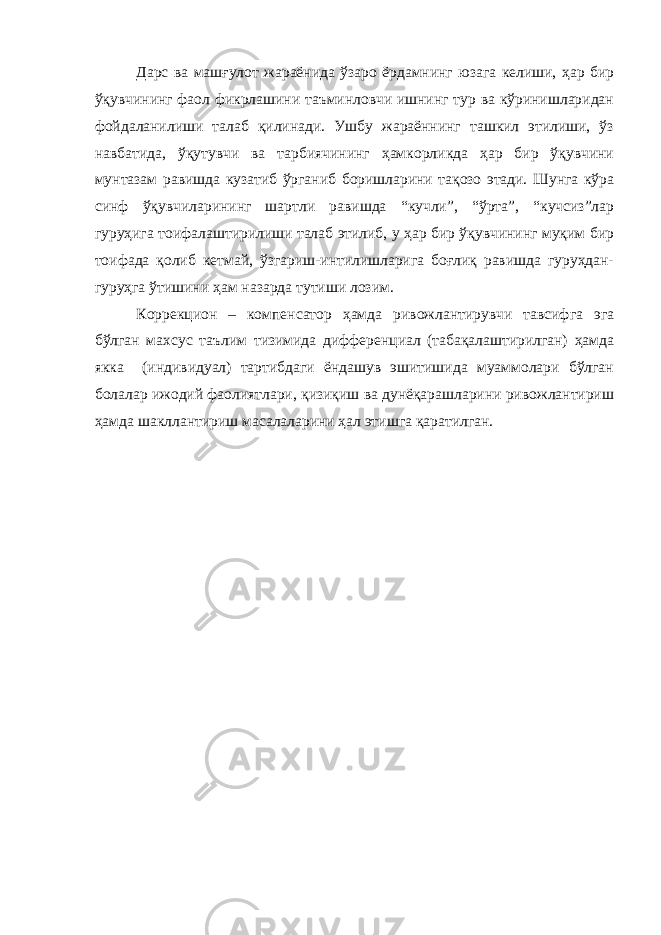 Дарс ва машғулот жараёнида ўзаро ёрдамнинг юзага келиши, ҳар бир ўқувчининг фаол фикрлашини таъминловчи ишнинг тур ва кўринишларидан фойдаланилиши талаб қилинади. Ушбу жараённинг ташкил этилиши, ўз навбатида, ўқутувчи ва тарбиячининг ҳамкорликда ҳар бир ўқувчини мунтазам равишда кузатиб ўрганиб боришларини тақозо этади. Шунга кўра синф ўқувчиларининг шартли равишда “кучли”, “ўрта”, “кучсиз”лар гуруҳига тоифалаштирилиши талаб этилиб, у ҳар бир ўқувчининг муқим бир тоифада қолиб кетмай, ўзгариш-интилишларига боғлиқ равишда гуруҳдан- гуруҳга ўтишини ҳам назарда тутиши лозим. Коррекцион – компенсатор ҳамда ривожлантирувчи тавсифга эга бўлган махсус таълим тизимида дифференциал (табақалаштирилган) ҳамда якка (индивидуал) тартибдаги ёндашув эшитишида муаммолари бўлган болалар ижодий фаолиятлари, қизиқиш ва дунёқарашларини ривожлантириш ҳамда шакллантириш масалаларини ҳал этишга қаратилган. 