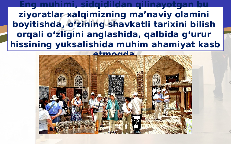 Eng muhimi, sidqidildan qilinayotgan bu ziyoratlar xalqimizning ma’naviy olamini boyitishda, o‘zining shavkatli tarixini bilish orqali o‘zligini anglashida, qalbida g‘urur hissining yuksalishida muhim ahamiyat kasb etmoqda. 