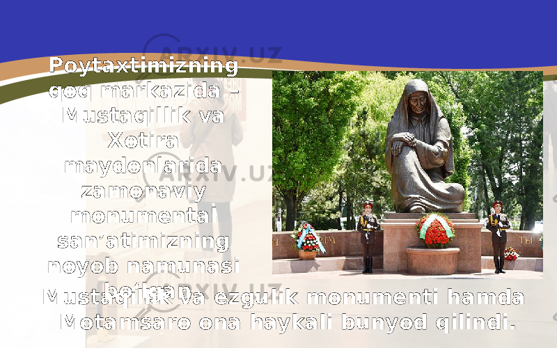Poytaxtimizning qoq markazida – Mustaqillik va Xotira maydonlarida zamonaviy monumental san’atimizning noyob namunasi bo‘lgan Mustaqillik va ezgulik monumenti hamda Motamsaro ona haykali bunyod qilindi. 
