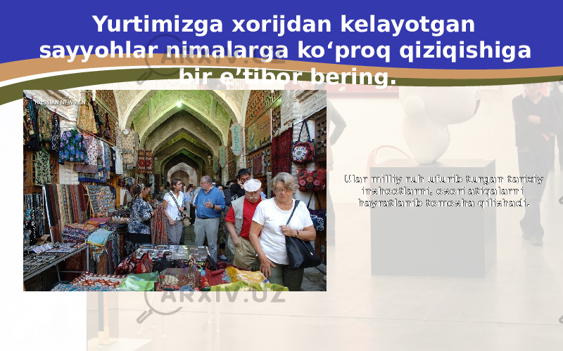 Ular milliy ruh ufurib turgan tarixiy inshootlarni, osori atiqalarni hayratlanib tomosha qilishadi.Yurtimizga xorijdan kelayotgan sayyohlar nimalarga ko‘proq qiziqishiga bir e’tibor bering. 