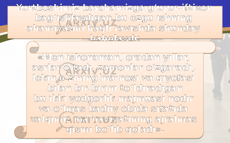 Yurtboshimiz barchamizga g‘urur-iftixor bag‘ishlaydigan bu ezgu ishning ahamiyatini haqli ravishda shunday baholaydi: «Men ishonaman, oradan yillar, asrlar o‘tadi, zamonlar o‘zgaradi, lekin o‘zining ma’nosi va qiyofasi bilan bir-birini to‘ldiradigan bu ikki yodgorlik majmuasi nodir va o‘lmas badiiy obida sifatida xalqimiz ma’naviyatining ajralmas qismi bo‘lib qoladi».24 1E0211 02 1E02 37 020D030C 0C 1E04 1E 18020708 05 17 