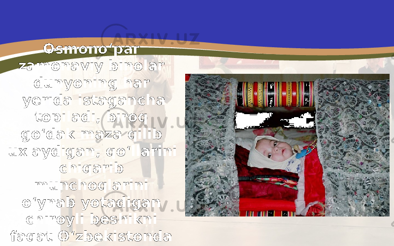 Osmono‘par zamonaviy binolar dunyoning har yerida istagancha topiladi, biroq go‘dak maza qilib uxlaydigan, qo‘llarini chiqarib munchoqlarini o‘ynab yotadigan chiroyli beshikni faqat O‘zbekistonda ko‘rish mumkin. 
