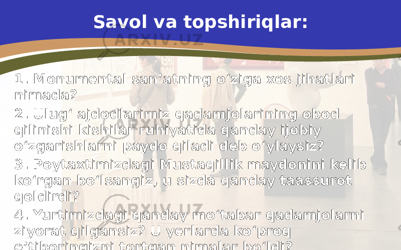 Savol va topshiriqlar: 1. Monumental san’atning o‘ziga xos jihatlari nimada? 2. Ulug‘ ajdodlarimiz qadamjolarining obod qilinishi kishilar ruhiyatida qanday ijobiy o‘zgarishlarni paydo qiladi deb o‘ylaysiz? 3. Poytaxtimizdagi Mustaqillik maydonini kelib ko‘rgan bo‘lsangiz, u sizda qanday taassurot qoldirdi? 4. Yurtimizdagi qanday mo‘tabar qadamjolarni ziyorat qilgansiz? U yerlarda ko‘proq e’tiboringizni tortgan nimalar bo‘ldi? 5. O‘zingiz yashaydigan shahar yoki qishloqdagi ko‘cha va maydonlarning avval qanday nomlangani, hozirgi kunda esa qanday nomlanishini otaonangiz yordamida tahlil qiling. 