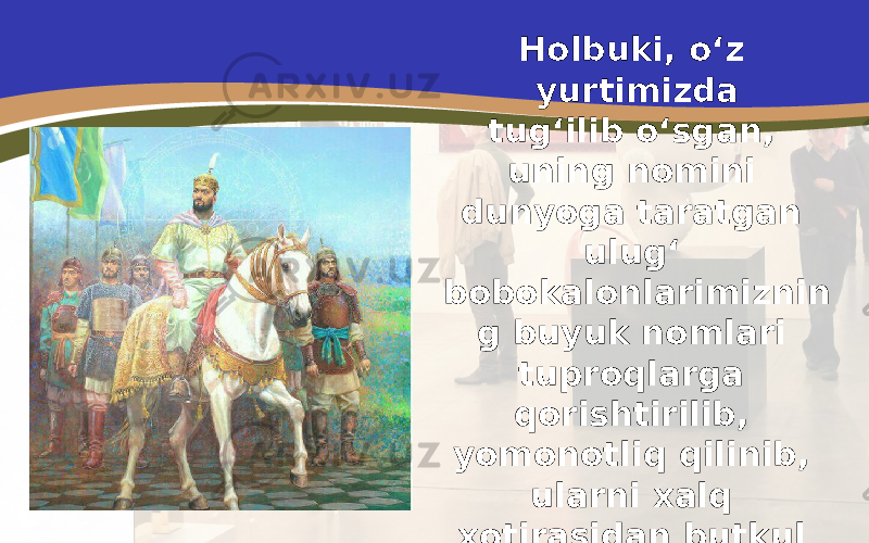 Holbuki, o‘z yurtimizda tug‘ilib o‘sgan, uning nomini dunyoga taratgan ulug‘ bobokalonlarimiznin g buyuk nomlari tuproqlarga qorishtirilib, yomonotliq qilinib, ularni xalq xotirasidan butkul o‘chirib tashlashga harakat qilinardi. 
