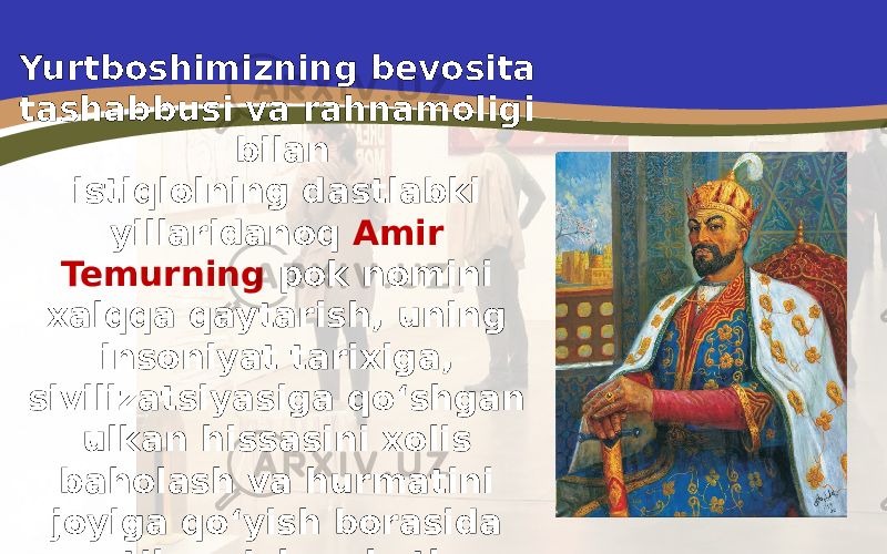 Yurtboshimizning bevosita tashabbusi va rahnamoligi bilan istiqlolning dastlabki yillaridanoq Amir Temurning pok nomini xalqqa qaytarish, uning insoniyat tarixiga, sivilizatsiyasiga qo‘shgan ulkan hissasini xolis baholash va hurmatini joyiga qo‘yish borasida qat’iy sa’yharakatlar amalga oshirildi. 