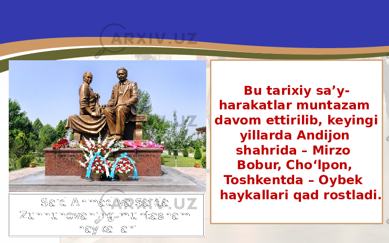 Bu tarixiy sa’y- harakatlar muntazam davom ettirilib, keyingi yillarda Andijon shahrida – Mirzo Bobur, Cho‘lpon, Toshkentda – Oybek haykallari qad rostladi. Said Ahmad va Saida Zunnunovaning muhtasham haykallari 