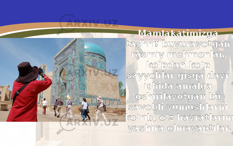 Mamlakatimizga tashrif buyurayotgan rasmiy mehmonlar, ko‘pdan ko‘p sayyohlar qisqa davr ichida amalga oshirilayotgan bu savobli yumushlarni ko‘rib, o‘z hayratlarini yashira olmayaptilar. 