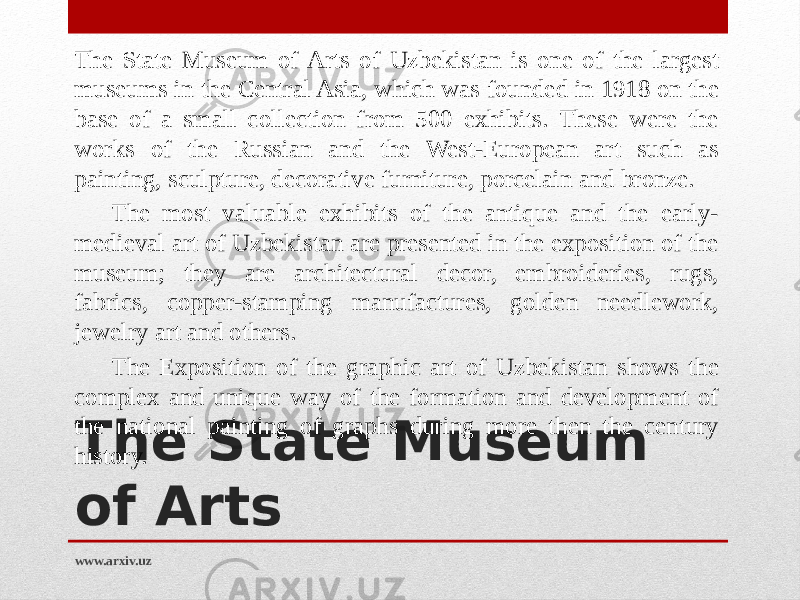 The State Museum of Arts The State Museum of Arts of Uzbekistan is one of the largest museums in the Central Asia, which was founded in 1918 on the base of a small collection from 500 exhibits. These were the works of the Russian and the West-European art such as painting, sculpture, decorative furniture, porcelain and bronze. The most valuable exhibits of the antique and the early- medieval art of Uzbekistan are presented in the exposition of the museum; they are architectural decor, embroideries, rugs, fabrics, copper-stamping manufactures, golden needlework, jewelry art and others.  The Exposition of the graphic art of Uzbekistan shows the complex and unique way of the formation and development of the national painting of graphs during more then the century history.   www.arxiv.uz 