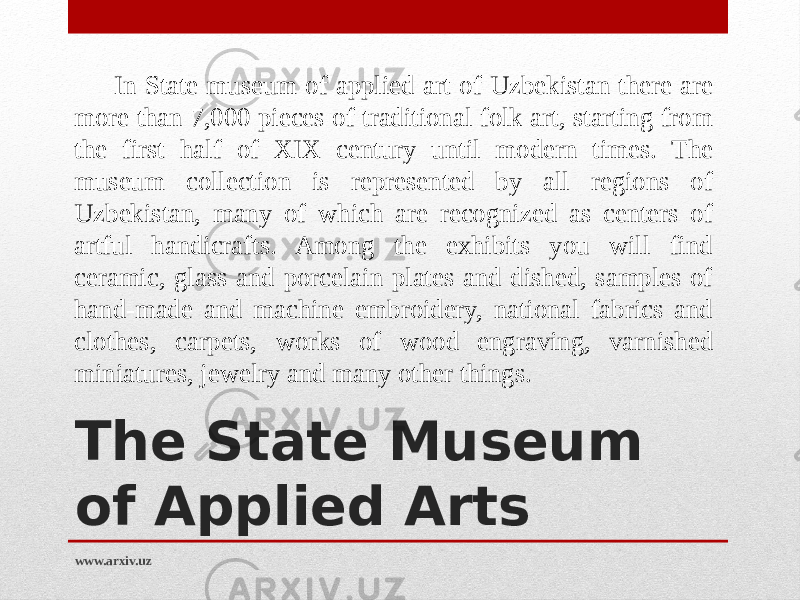 The State Museum of Applied Arts  In State museum of applied art of Uzbekistan there are more than 7,000 pieces of traditional folk art, starting from the first half of XIX century until modern times. The museum collection is represented by all regions of Uzbekistan, many of which are recognized as centers of artful handicrafts. Among the exhibits you will find ceramic, glass and porcelain plates and dished, samples of hand-made and machine embroidery, national fabrics and clothes, carpets, works of wood engraving, varnished miniatures, jewelry and many other things.  www.arxiv.uz 