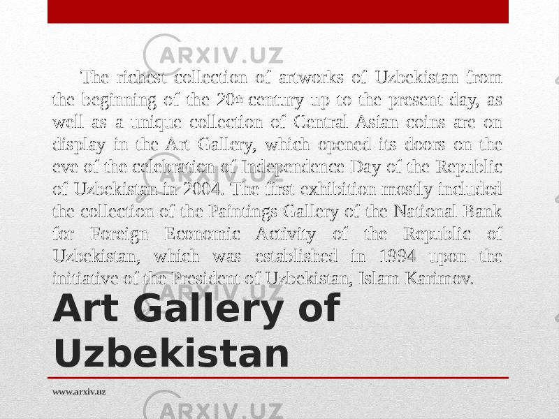 Art Gallery of Uzbekistan  The richest collection of artworks of Uzbekistan from the beginning of the 20 th  century up to the present day, as well as a unique collection of Central Asian coins are on display in the Art Gallery, which opened its doors on the eve of the celebration of Independence Day of the Republic of Uzbekistan in 2004. The first exhibition mostly included the collection of the Paintings Gallery of the National Bank for Foreign Economic Activity of the Republic of Uzbekistan, which was established in 1994 upon the initiative of the President of Uzbekistan, Islam Karimov. www.arxiv.uz 