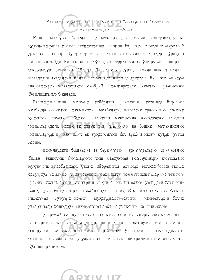 Бинолар ва уларнинг тизимлари ашёларидан фойдаланган эксплуатацион талаблар Қиш мавсуми биноларнинг мухандислик тизими, конструкция ва қурилмаларини техник эксплуатация қилиш борасида анчагина мураккаб давр хисобланади. Бу даврда санитар техник тизимлар энг юқори зўриқиш билан ишлайди. Биноларнинг тўсиқ конструкциялари ўзгарувчан ишорали температура таъсирида бўлади. Паст температурада кучли шамол юклари хоналарни жадаллик билан совушига шароит яратади. бу эса маълум шароитларда хоналардаги меъёрий температура- намлик режимини бузилишга олиб келади. Биноларни қиш масумига тайёрлаш режасини тузишда, биринчи навбатда иссиқлик таъминоти манбалари, иссиқлик трассасини ремонт қилишни, ҳамда ўтган иситиш мавсумида аниқланган иситиш тизимларидаги, иссиқ ва совуқ сув таъминоти ва бошқа мухандислик тизимларидаги камчилик ва нуқсонларни бартараф этишни кўзда тутиш лозим. Тизимлардаги бошқарув ва беркитувчи арматураларни синчковлик билан текшириш биноларини қиш мавсумида эксплуатация қилишдаги муҳим иш ҳисобланади. Қишга тайёрланиш вақтида марказий иситиш ва совуқ сув таъминоти, газ таъминоти ва ташқи коммуникациялар тизимининг график схемаларини текшириш ва қайта тиклаш лозим. улардаги бекитиш- бошқарув арматуралариинг жойлашувини аниқ кўрсатилиши керак. Ремонт ишларида вужудга келган муҳандислик-техник тизимлардаги барча ўзгаришлар бошқарув тизимларида албатта ўз аксини топиши лозим. Турар-жой эксплуатацияси ширкатларининг диспертерлик хизматлари ва шартнома асосида бино унсурларининг техник эксплуатациясини амалга оширувчи ихтисослашган хизматлар бинога ўрнатилинган мухандислик- техник тизимлари ва тузулмаларининг аниқлаштирилган схемеларига эга бўлишлари лозим. 