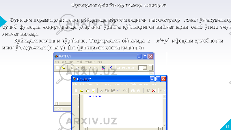11 Функцияларда ўзгарувчилар статуси Функция параметрларининг рўйҳатида кўрсатиладиган параметрлар локал ўзгарувчилар бўлиб функция чақирилганда уларнинг ўрнига қўйиладиган қийматларни олиб ўтиш учун хизмат қилади. Қуйидаги мисолни кўрайлик . Таҳрирлагич ойнасида z = х 2 +у 2 ифодани ҳисобловчи икки ўзгарувчили (x ва y) fun функцияси ҳосил қилинган 