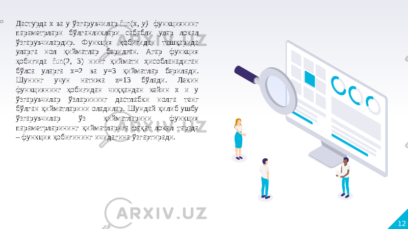 12 Дастурда x ва y ўзгарувчилар fun(x, у) функциянинг параметрлари бўлганликлари сабабли улар локал ўзгарувчилардир. Функция қобиғидан ташқарида уларга нол қийматлар берилган. Агар функция қобиғида fun(2, 3) нинг қиймати ҳисобланадиган бўлса уларга х=2 ва у=3 қийматлар берилади. Шунинг учун натижа z=13 бўлади. Лекин функциянинг қобиғидан чиққандан кейин х и у ўзгарувчилар ўзларининг дастлабки нолга тенг бўлган қийматларини оладилар. Шундай қилиб ушбу ўзгарувчилар ўз қийматларини функция параметрларининг қийматларига фақат локал тарзда – функция қобиғининг ичидагина ўзгартиради. 