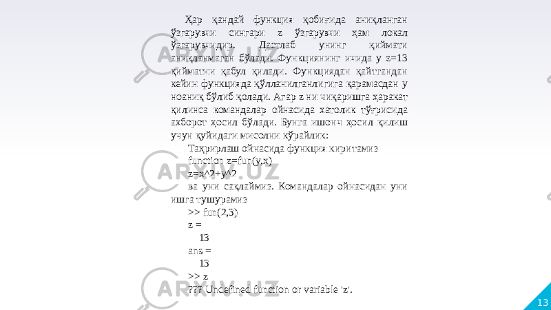 13Ҳар қандай функция қобиғида аниқланган ўзгарувчи сингари z ўзгарувчи ҳам локал ўзгарувчидир. Дастлаб унинг қиймати аниқланмаган бўлади. Функциянинг ичида у z=13 қийматни қабул қилади. Функциядан қайтгандан кейин функцияда қўлланилганлигига қарамасдан у ноаниқ бўлиб қолади. Агар z ни чиқаришга ҳаракат қилинса командалар ойнасида хатолик тўғрисида ахборот ҳосил бўлади. Бунга ишонч ҳосил қилиш учун қуйидаги мисолни кўрайлик: Таҳрирлаш ойнасида функция киритамиз function z=fun(y,x) z=x^2+y^2 ва уни сақлаймиз. Командалар ойнасидан уни ишга тушурамиз >> fun(2,3) z = 13 ans = 13 >> z ??? Undefined function or variable &#39;z&#39;. 