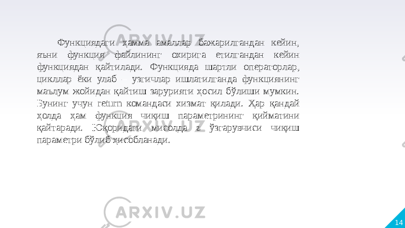 14 Функциядаги ҳамма амаллар бажарилгандан кейин, яъни функция файлининг охирига етилгандан кейин функциядан қайтилади. Функцияда шартли операторлар, цикллар ёки улаб – узгичлар ишлатилганда функциянинг маълум жойидан қайтиш зарурияти ҳосил бўлиши мумкин. Бунинг учун return командаси хизмат қилади. Ҳар қандай ҳолда ҳам функция чиқиш параметрининг қийматини қайтаради. Юқоридаги мисолда z ўзгарувчиси чиқиш параметри бўлиб ҳисобланади. 