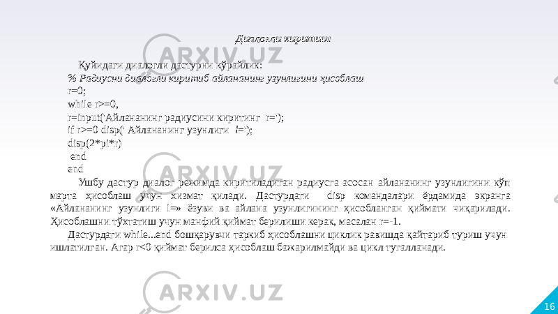 16 Диалогли киритиш   Қуйидаги диалогли дастурни кўрайлик: % Радиусни диалогли киритиб айлананинг узунлигини ҳисоблаш r=0; while r>=0, r=input(&#39;Айлананинг радиусини киритинг r=&#39;); if r>=0 disp(&#39; Айлананинг узунлиги l =&#39;); disp(2*pi*r) end  end Ушбу дастур диалог режимда киритиладиган радиусга асосан айлананинг узунлигини кўп марта ҳисоблаш учун хизмат қилади. Дастурдаги disp командалари ёрдамида экранга «Айлананинг узунлиги l=» ёзуви ва айлана узунлигининг ҳисобланган қиймати чиқарилади. Ҳисоблашни тўхтатиш учун манфий қиймат берилиши керак, масалан r=-1. Дастурдаги while...end бошқарувчи таркиб ҳисоблашни циклик равишда қайтариб туриш учун ишлатилган. Агар r<0 қиймат берилса ҳисоблаш бажарилмайди ва цикл тугалланади. 