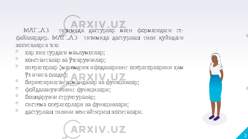 2MATLAB тизимида дастурлар матн форматидаги m- файллардир. MATLAB тизимида дастурлаш тили қуйидаги воситаларга эга:  ҳар хил турдаги маълумотлар;  константалар ва ўзгарувчилар;  операторлар (математик ифодаларнинг операторларини ҳам ўз ичига олади);  бириктирилган командалар ва функциялар;  фойдаланувчининг функцилари;  бошқарувчи структуралар;  система операторлари ва функциялари;  дастурлаш тилини кенгайтириш воситалари. 