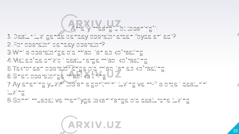 20Amaliy mashg`ulot topshirig`i: 1.Dastur tuzilganda qanday operatorlardan foydalaniladi? 2.For operatori qanday operator? 3.While operatoriga oid misol ishlab ko`rsating 4.Matlab`da chiziqli dasturlarga misol ko`rsating 5.Takrorlash operatorlariga oid misol ishlab ko`rsating 6.Shart operatoriga misol keltiring 7.Aylananing yuzini topish algoritmini tuzing va m-file orqali dasturini tuzing 8.Sonni musbat va manfiyga tekshirishga oid dasturcha tuzing 