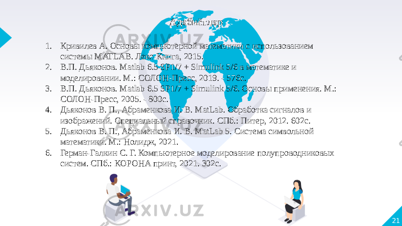 21Адабиётлар   1. Кривилев А. Основы компьютерной математики с использованием системы MATLAB. Лекс-Книга, 2015. 2. В.П. Дьяконов. Matlab 6.5 SP1/7 + Simulink 5/6 в математике и моделировании. М.: СОЛОН-Пресс, 2019. - 576с. 3. В.П. Дьяконов. Matlab 6.5 SP1/7 + Simulink 5/6. Основы применения. М.: СОЛОН-Пресс, 2005. - 800с. 4. Дьяконов В. П., Абраменкова И. В. MatLab. Обработка сигналов и изображений. Специальный справочник. СПб.: Питер, 2012. 602с. 5. Дьяконов В. П., Абраменкова И. В. MatLab 5. Система символьной математики. М.: Нолидж, 2021. 6. Герман-Галкин С. Г. Компьютерное моделирование полупроводниковых систем. СПб.: КОРОНА принт, 2021. 302с. 