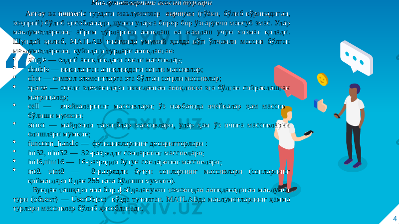 “ 4Маълумотларнинг асосий турлари Array ва numeric турдаги маълумотлар виртуал (гўёки, бўлиб кўринадиган, зоҳирий) бўлиб ҳисобланади, чунки уларга бирор бир ўзгарувчи мансуб эмас. Улар маълумотларнинг айрим турларини аниқлаш ва жамлаш учун хизмат қилади. Шундай қилиб, MATLAB тизимида умумий ҳолда кўп ўлчамли массив бўлган маълумотларнинг қуйидаги турлари аниқланган:  single — оддий аниқликдаги сонли массивлар;   double — иккиланган аниқликдаги сонли массивлар;   char — символ элементларга эга бўлган сатрли массивлар;  sparse — сонли элементлари иккиланган аниқликка эга бўлган сийраклашган матрицалар;  сеll — ячейкаларнинг массивлари; ўз навбатида ячейкалар ҳам массив бўлиши мумкин;   struct — майдонли таркиблар массивлари, улар ҳам ўз ичига массивларни олишлари мумкин;   function_handle — функцияларнинг дескрипторлари :  int32, uint32 — 32-разрядли сонларнинг массивлари;   intl6,uint16 — 16-разрядли бутун сонларнинг массивлари;   int8. uint8 — 8-разрядли бутун сонларнинг массивлари (сонларнинг қийматлари 0 дан 255 гача бўлиши мумкин). Бундан ташқари яна бир фойдаланувчи томонидан аниқланадиган маълумот тури (объект) — UserObject кўзда тутилган. MATLABда маълумотларнинг ҳамма турлари массивлар бўлиб ҳисобланади. 