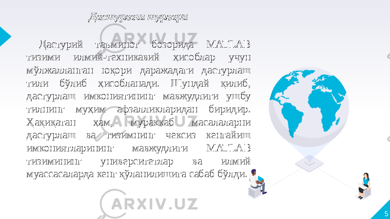 5Дастурлаш турлари Дастурий таъминот бозорида MATLAB тизими илмий-техникавий ҳисоблар учун мўлжалланган юқори даражадаги дастурлаш тили бўлиб ҳисобланади. Шундай қилиб, дастурлаш имкониятининг мавжудлиги ушбу тилнинг муҳим афзалликларидан биридир. Ҳақиқатан ҳам, мураккаб масалаларни дастурлаш ва тизимнинг чексиз кенгайиш имкониятларининг мавжудлиги MATLAB тизимининг университетлар ва илмий муассасаларда кенг қўланилишига сабаб бўлди. 