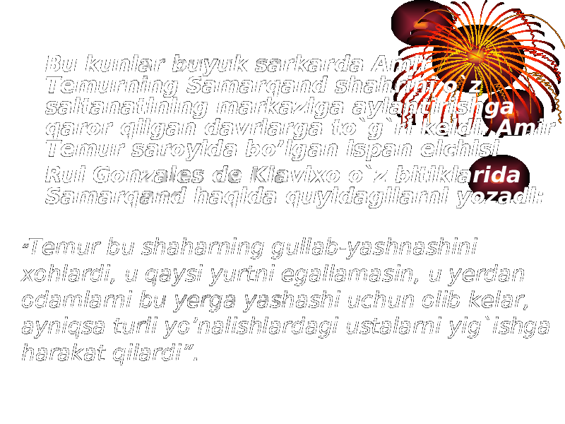 Bu kunlar buyuk sarkarda Amir Temurning Samarqand shahrini o`z saltanatining markaziga aylantirishga qaror qilgan davrlarga to`g`ri keldi. Amir Temur saroyida bo’lgan ispan elchisi  Rui Gonzales de Klavixo o`z bitiklarida Samarqand haqida quyidagilarni yozadi: “ Temur bu shaharning gullab-yashnashini xohlardi, u qaysi yurtni egallamasin, u yerdan odamlarni bu yerga yashashi uchun olib kelar, ayniqsa turli yo’nalishlardagi ustalarni yig`ishga harakat qilardi”. 