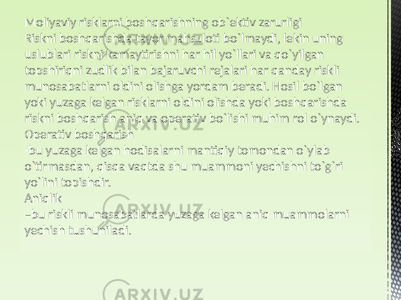 Moliyaviy risklarni boshqarishning ob`ektiv zarurligi Riskni boshqarishda tayor mahsuloti bo`lmaydi, lekin uning uslublari riskni kamaytirishni har hil yo`llari va qo`yilgan topshiriqni zudlik bilan bajaruvchi rejalari har qanday riskli munosabatlarni oldini olishga yordam beradi. Hosil bo`lgan yoki yuzaga kelgan risklarni oldini olishda yoki boshqarishda riskni boshqarish aniq va operativ bo`lishi muhim rol o`ynaydi. Operativ boshqarish -bu yuzaga kelgan hodisalarni mantiqiy tomondan o`ylab o`tirmasdan, qisqa vaqtda shu muammoni yechishni to`g`ri yo`lini topishdir. Aniqlik – bu riskli munosabatlarda yuzaga kelgan aniq muammolarni yechish tushuniladi. 