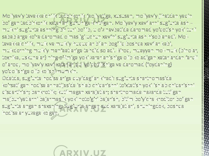 Moliyaviy tavakkalchilik tadbirkorlik faoliyatiga, xususan, moliyaviy jihatdan yaqin bo’lgan tadbirkorlik xatarlari guruhiga kiritilgan. Moliyaviy xavflarni sug’urtalash – mulkni sug’urtalashning bir turi bo’lib, u o’z navbatida daromad yo’qotish yoki turli sabablarga ko’ra daromad olmasligi uchun xavfni sug’urtalash hisoblanadi. Mol- tavakkalchilik, mulk va mulkiy huquqlar bilan bog’liq boshqa xavflar kabi, mulkdorning mulkiy manfaatlariga tahdid soladi. Biroq, muayyan mol-mulk (binolar, texnika, uskunalar) ning o’limiga yoki zararlanishiga olib keladigan xatarlardan farqli o’laroq, moliyaviy xavf-xatarlar pul yo’qotilishiga va daromad (foydaning) yo’qolishiga olib kelishi mumkin. Odatda, sug’urta hodisalariga quyidagilar kiradi: sug’urta shartnomasida ko’rsatilgan hodisalar natijasida ishlab chiqarishni to’xtatish yoki ishlab chiqarishni qisqartirish; bankrotlik; kutilmagan xarajatlar; shartnomada nazarda tutilgan majburiyatlarni bajarmaslik yoki noto’g’ri bajarish, bitim bo’yicha kreditor bo’lgan sug’urtalangan shaxsning; Sug’urtalangan sud xarajatlari, shuningdek, boshqa hodisalar yuzaga kelgan. 