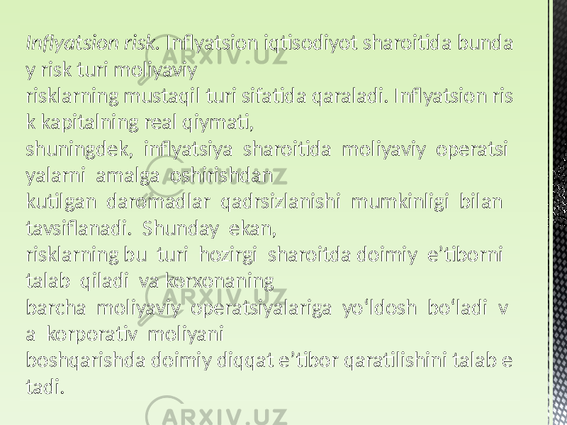 Inflyatsion risk.  Inflyatsion iqtisodiyot sharoitida bunda y risk turi moliyaviy risklarning mustaqil turi sifatida qaraladi. Inflyatsion ris k kapitalning real qiymati, shuningdek, inflyatsiya sharoitida moliyaviy operatsi yalarni amalga oshirishdan kutilgan daromadlar qadrsizlanishi mumkinligi bilan tavsiflanadi. Shunday ekan, risklarning bu turi hozirgi sharoitda doimiy e’tiborni talab qiladi va korxonaning barcha moliyaviy operatsiyalariga yoʻldosh boʻladi v a korporativ moliyani boshqarishda doimiy diqqat e’tibor qaratilishini talab e tadi. 