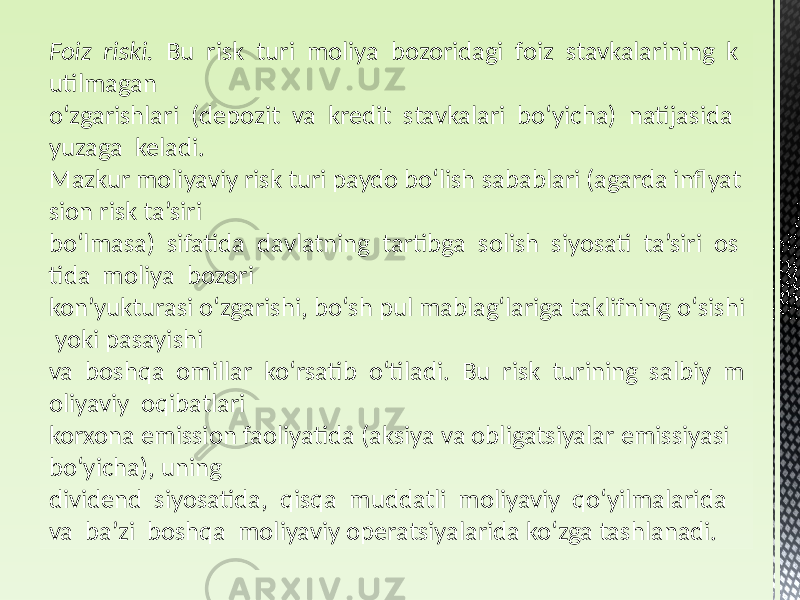 Foiz  riski.   Bu risk turi moliya bozoridagi foiz stavkalarining k utilmagan oʻzgarishlari (depozit va kredit stavkalari boʻyicha) natijasida yuzaga keladi. Mazkur moliyaviy risk turi paydo boʻlish sabablari (agarda inflyat sion risk ta’siri boʻlmasa) sifatida davlatning tartibga solish siyosati ta’siri os tida moliya bozori kon’yukturasi oʻzgarishi, boʻsh pul mablagʻlariga taklifning oʻsishi yoki pasayishi va boshqa omillar koʻrsatib oʻtiladi. Bu risk turining salbiy m oliyaviy oqibatlari korxona emission faoliyatida (aksiya va obligatsiyalar emissiyasi boʻyicha), uning dividend siyosatida, qisqa muddatli moliyaviy qoʻyilmalarida va ba’zi boshqa moliyaviy operatsiyalarida koʻzga tashlanadi. 